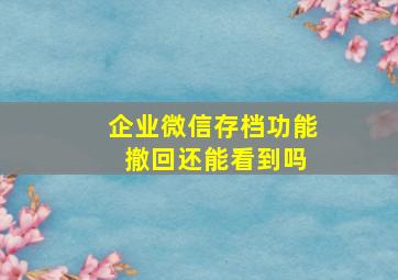 企业微信存档功能 撤回还能看到吗